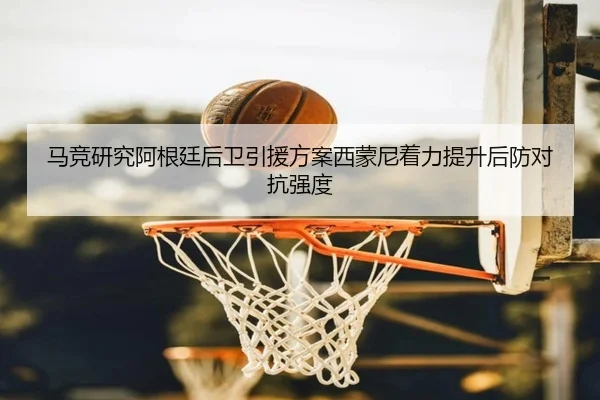 马竞研究阿根廷后卫引援方案西蒙尼着力提升后防对抗强度